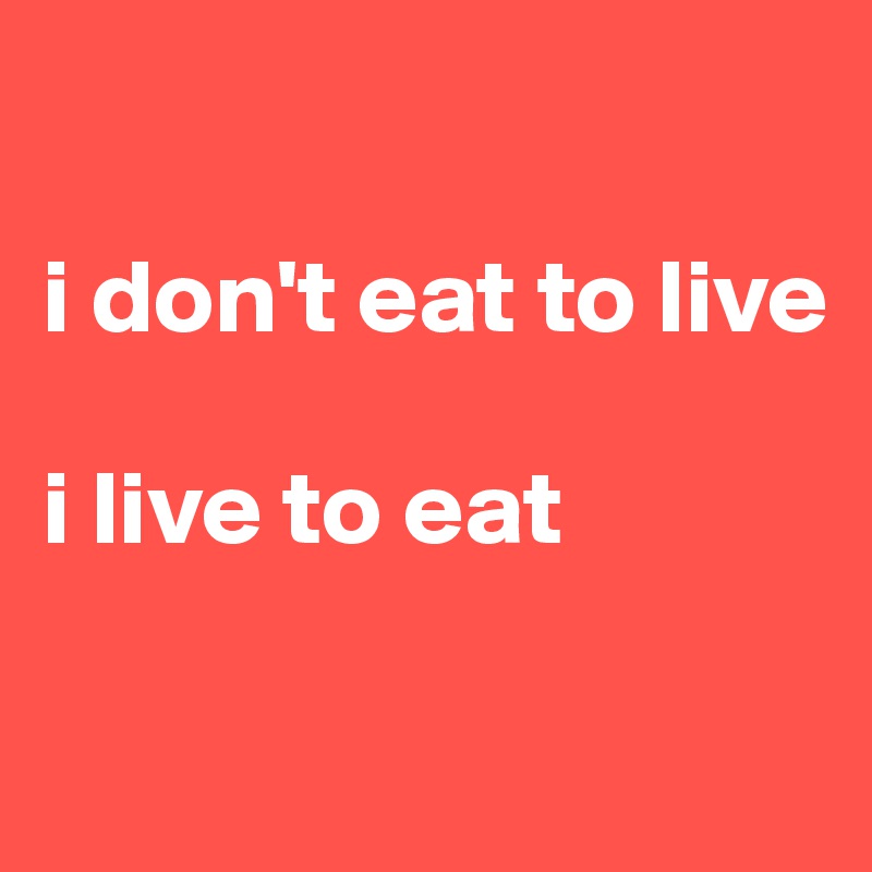 

i don't eat to live

i live to eat

