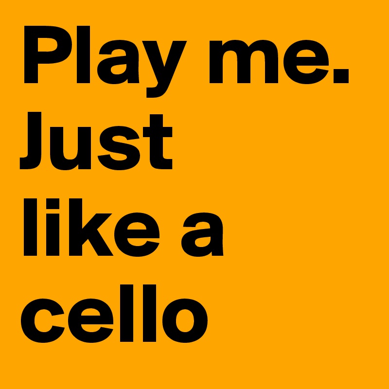 Play me. Just 
like a cello