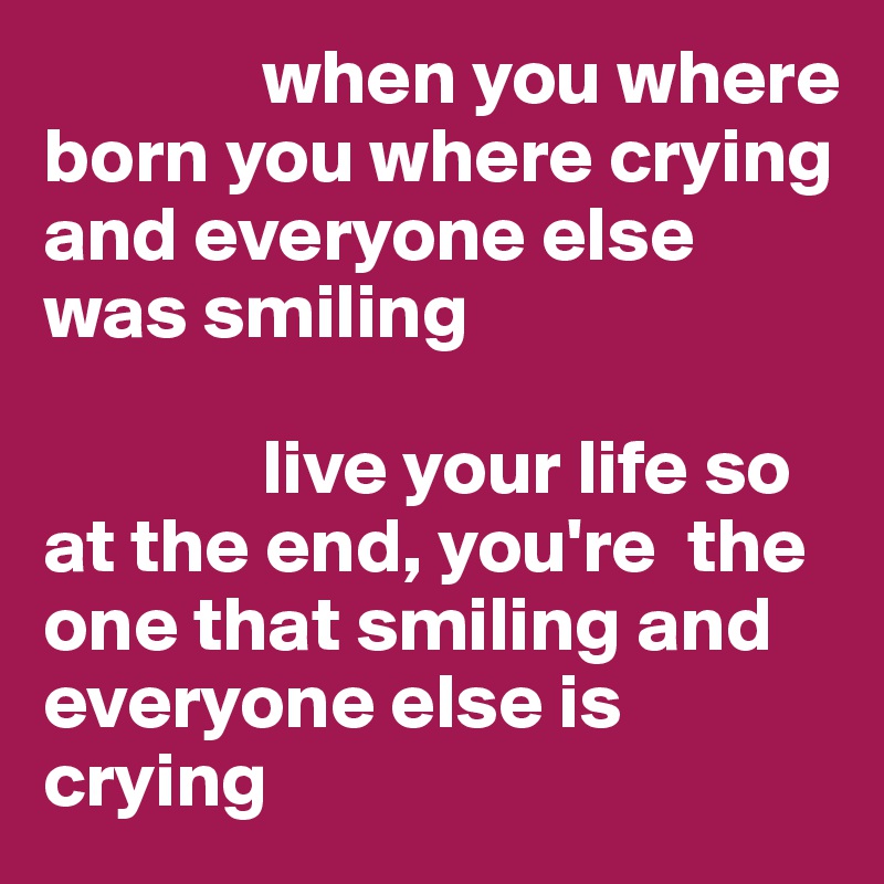               when you where             born you where crying and everyone else was smiling

              live your life so at the end, you're  the one that smiling and everyone else is crying