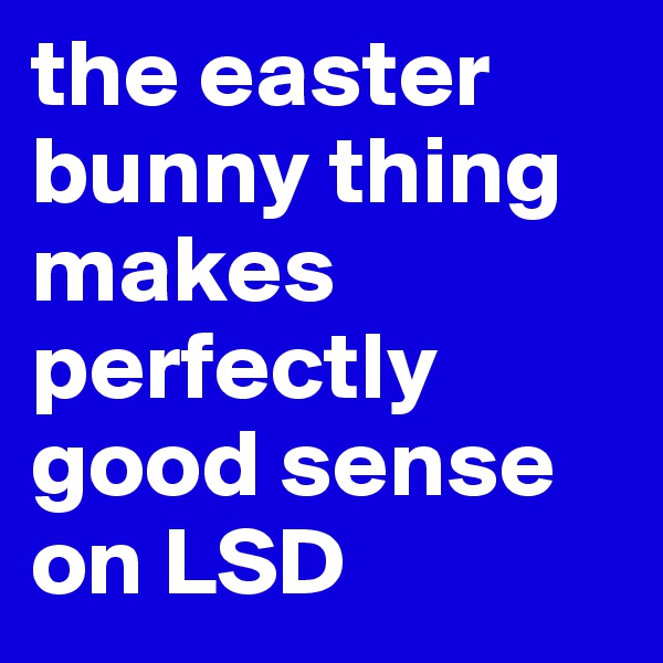the easter bunny thing makes perfectly good sense on LSD