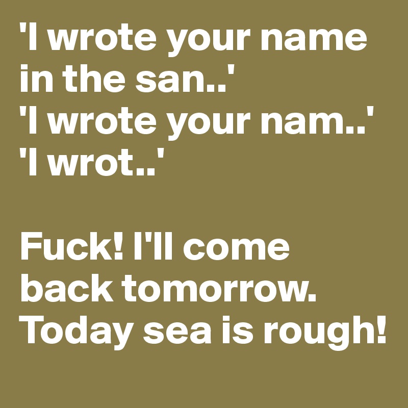 'I wrote your name in the san..'
'I wrote your nam..'
'I wrot..'

Fuck! I'll come back tomorrow. Today sea is rough!