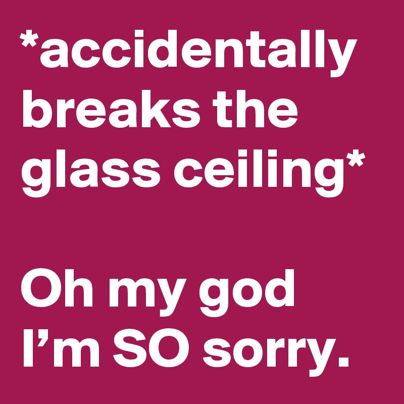 *accidentally breaks the glass ceiling* 

Oh my god I’m SO sorry.
