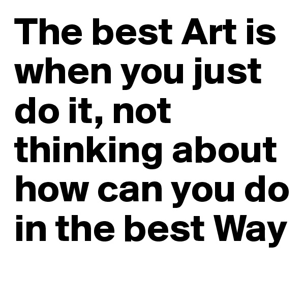The best Art is when you just do it, not thinking about how can you do in the best Way