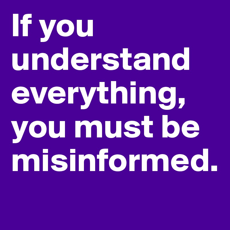 If you understand everything, you must be misinformed.
