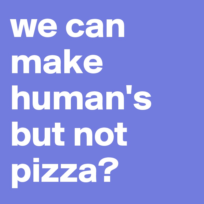 we can make human's but not pizza? 