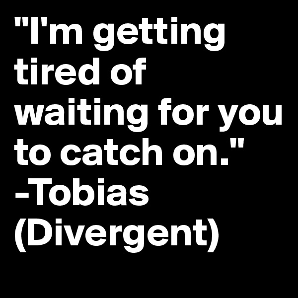 "I'm getting tired of waiting for you to catch on."
-Tobias (Divergent)