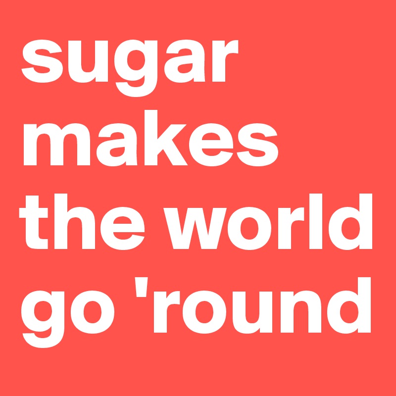 sugar makes the world go 'round