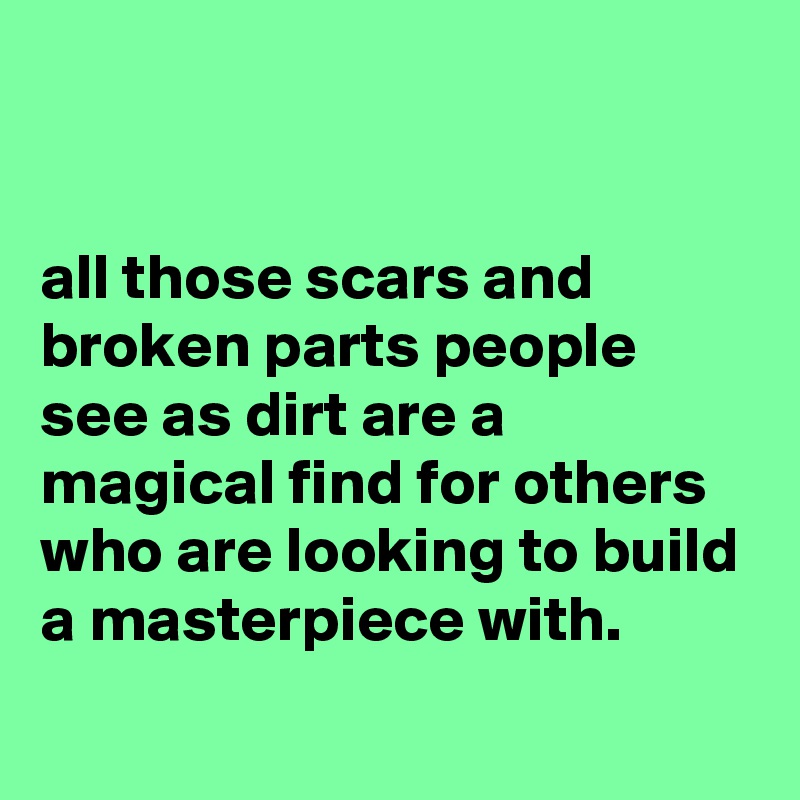 


all those scars and broken parts people see as dirt are a magical find for others who are looking to build a masterpiece with.
