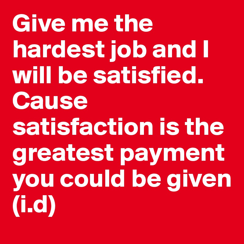 Give me the hardest job and I will be satisfied. Cause satisfaction is the greatest payment you could be given
(i.d)