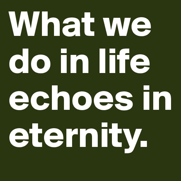 What we do in life echoes in eternity. 