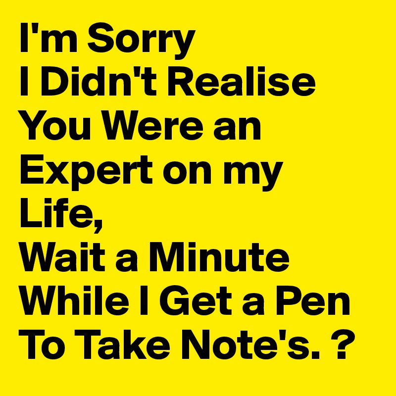 I'm Sorry
I Didn't Realise You Were an Expert on my Life,
Wait a Minute While I Get a Pen To Take Note's. ?
