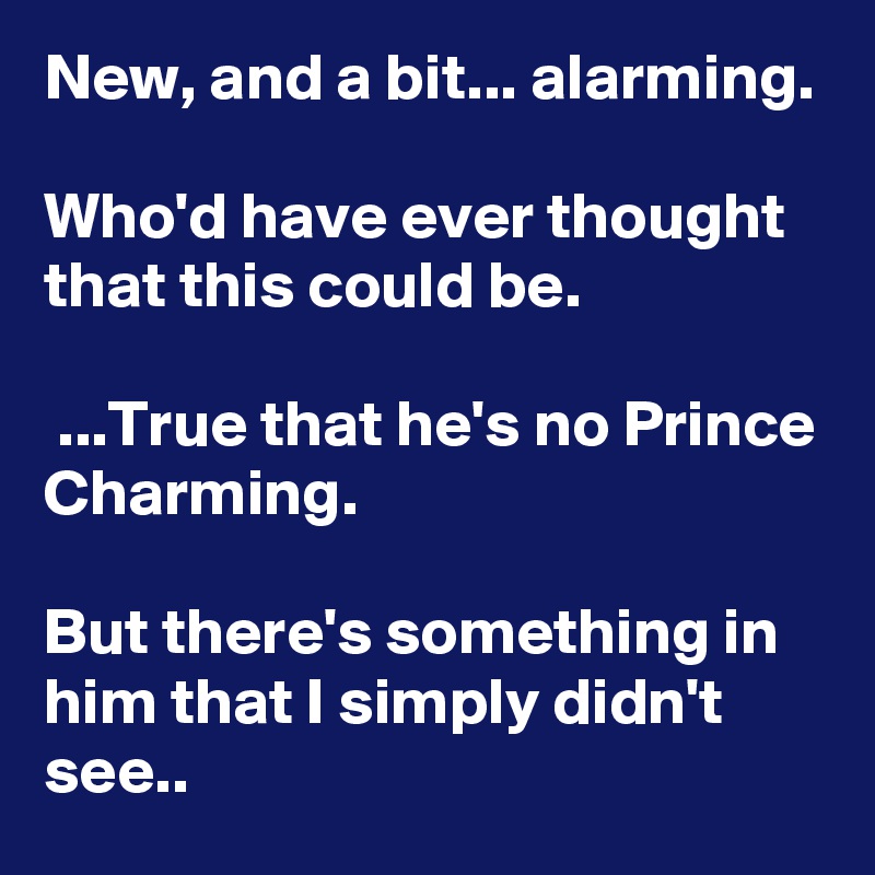New, and a bit... alarming. 

Who'd have ever thought that this could be.

 ...True that he's no Prince Charming. 

But there's something in him that I simply didn't see..