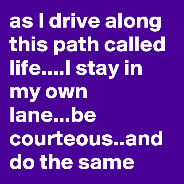 as I drive along this path called life....I stay in my own lane...be courteous..and do the same