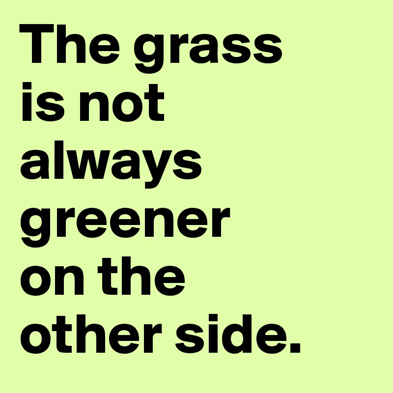 The grass 
is not 
always greener 
on the 
other side.