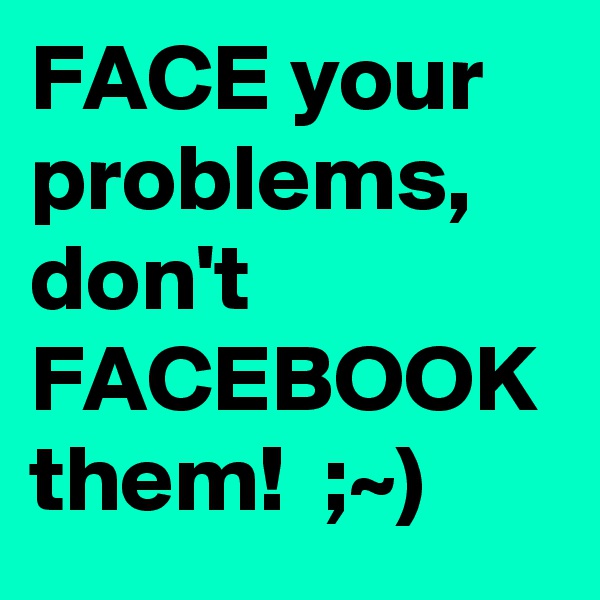 FACE your problems, don't FACEBOOK them!  ;~)