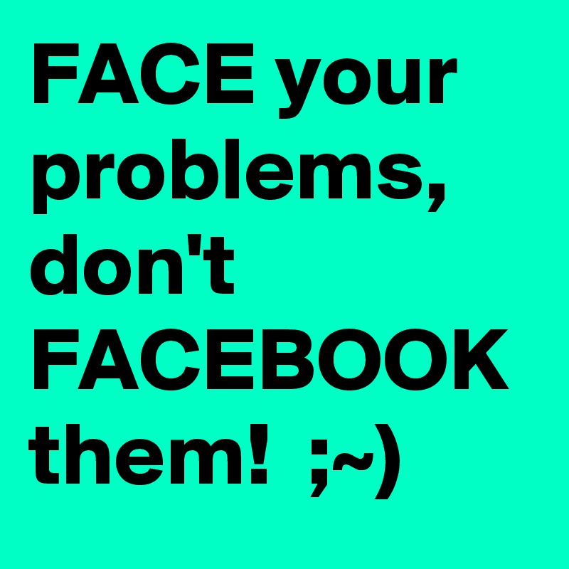 FACE your problems, don't FACEBOOK them!  ;~)