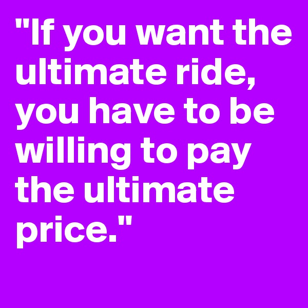 "If you want the ultimate ride, you have to be willing to pay the ultimate price."