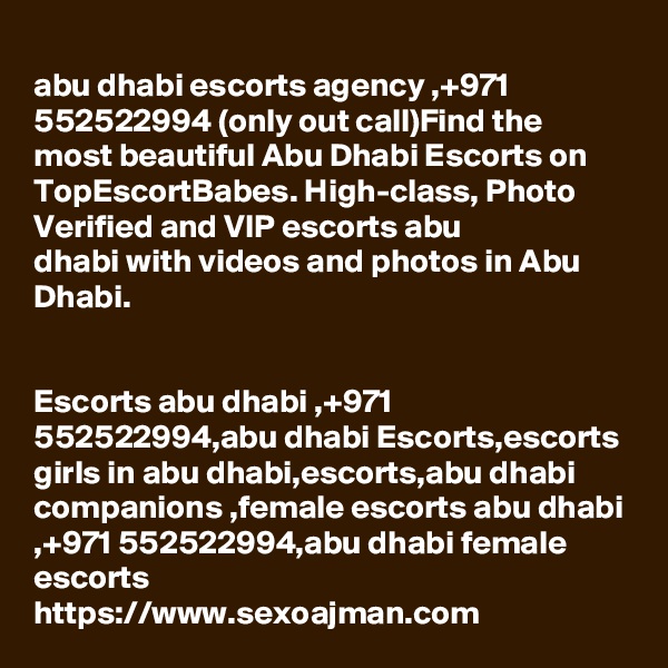 
abu dhabi escorts agency ,+971 552522994 (only out call)Find the most beautiful Abu Dhabi Escorts on TopEscortBabes. High-class, Photo Verified and VIP escorts abu 
dhabi with videos and photos in Abu Dhabi.


Escorts abu dhabi ,+971 552522994,abu dhabi Escorts,escorts girls in abu dhabi,escorts,abu dhabi companions ,female escorts abu dhabi ,+971 552522994,abu dhabi female 
escorts
https://www.sexoajman.com