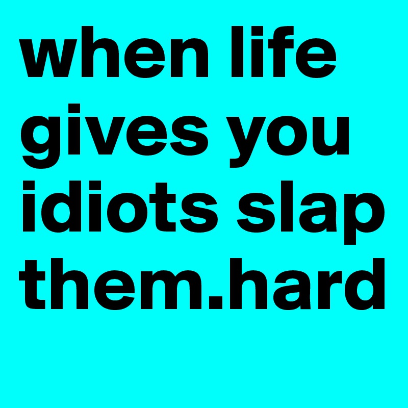 when life gives you idiots slap them.hard 