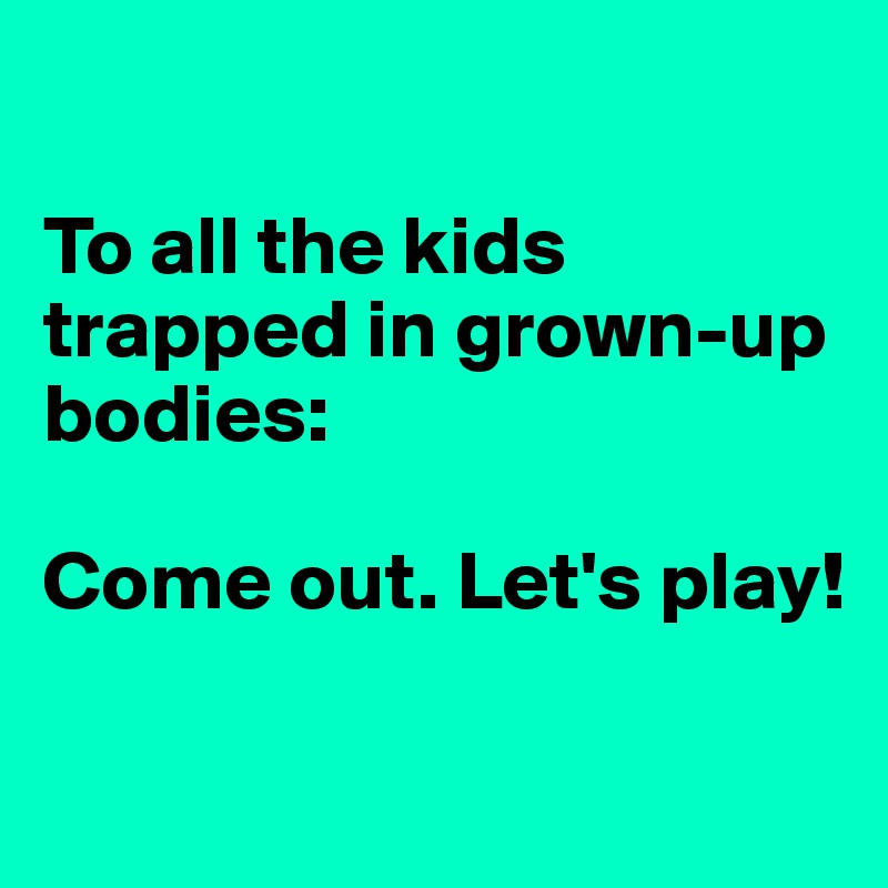 

To all the kids trapped in grown-up bodies:

Come out. Let's play!

