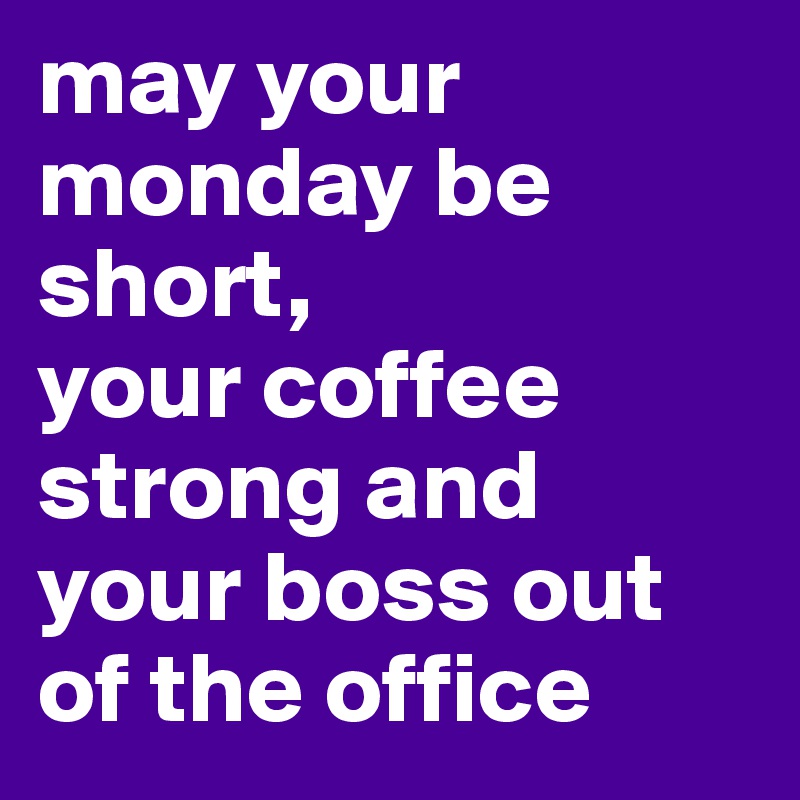 may your monday be short,
your coffee strong and your boss out of the office