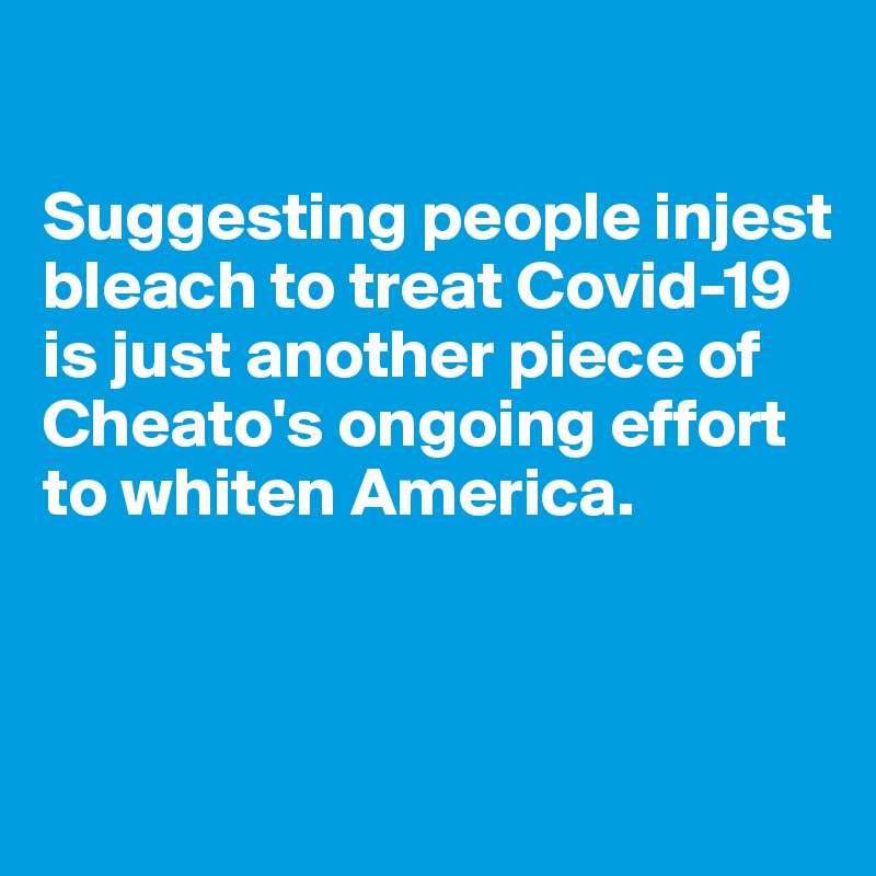 

Suggesting people injest bleach to treat Covid-19 is just another piece of Cheato's ongoing effort to whiten America.



