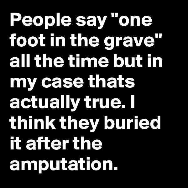 People say "one foot in the grave" all the time but in my case thats actually true. I think they buried it after the amputation.