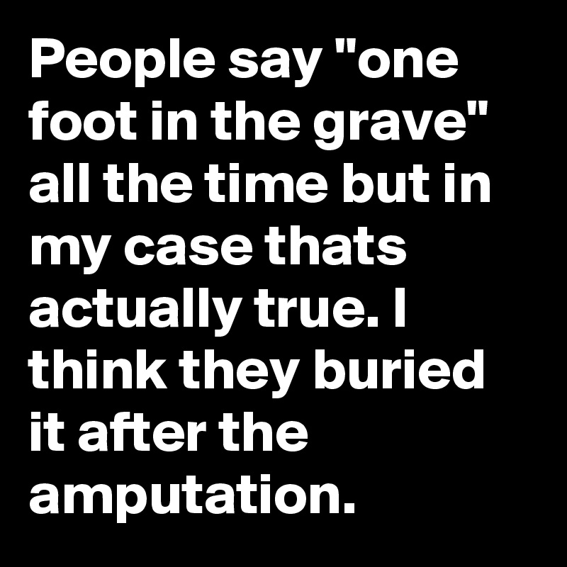 People say "one foot in the grave" all the time but in my case thats actually true. I think they buried it after the amputation.