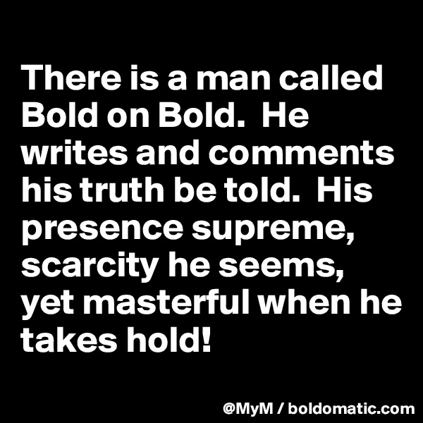 
There is a man called Bold on Bold.  He writes and comments his truth be told.  His presence supreme, scarcity he seems, yet masterful when he takes hold!
