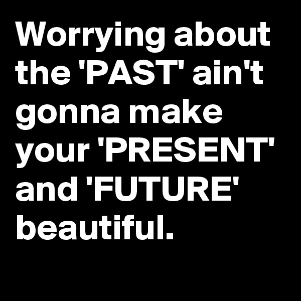 Worrying about the 'PAST' ain't gonna make your 'PRESENT' and 'FUTURE' beautiful. 