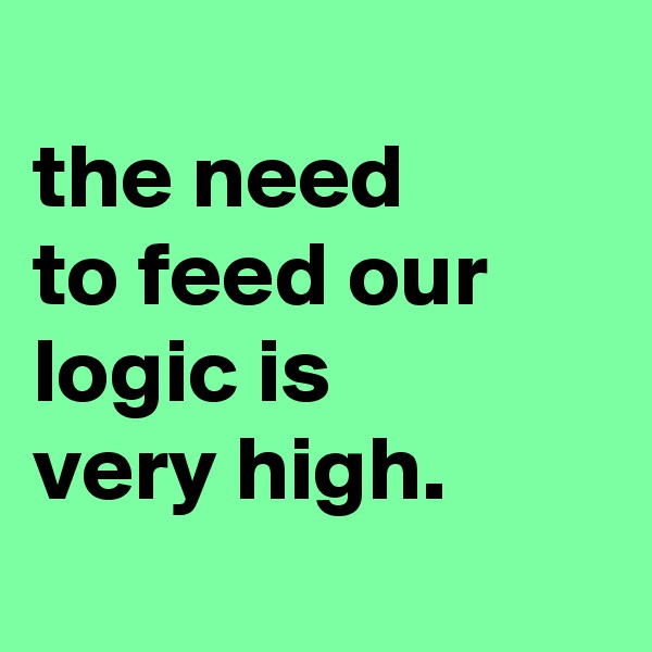 
the need
to feed our logic is
very high.
