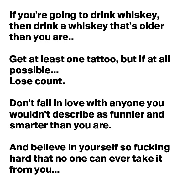 If you're going to drink whiskey, then drink a whiskey that's older than you are..

Get at least one tattoo, but if at all possible...
Lose count.

Don't fall in love with anyone you wouldn't describe as funnier and smarter than you are.

And believe in yourself so fucking hard that no one can ever take it from you...