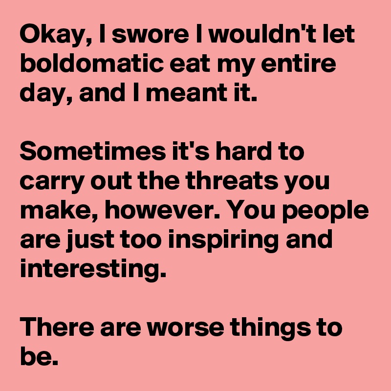 Okay, I swore I wouldn't let boldomatic eat my entire day, and I meant it.

Sometimes it's hard to carry out the threats you make, however. You people are just too inspiring and interesting.

There are worse things to be.