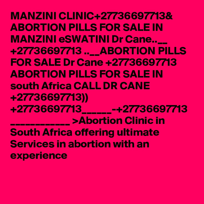MANZINI CLINIC+27736697713& ABORTION PILLS FOR SALE IN MANZINI eSWATINI Dr Cane..__ +27736697713 ..__ABORTION PILLS FOR SALE Dr Cane +27736697713 ABORTION PILLS FOR SALE IN south Africa CALL DR CANE +27736697713)) +27736697713______-+27736697713 ____________ >Abortion Clinic in South Africa offering ultimate Services in abortion with an experience   