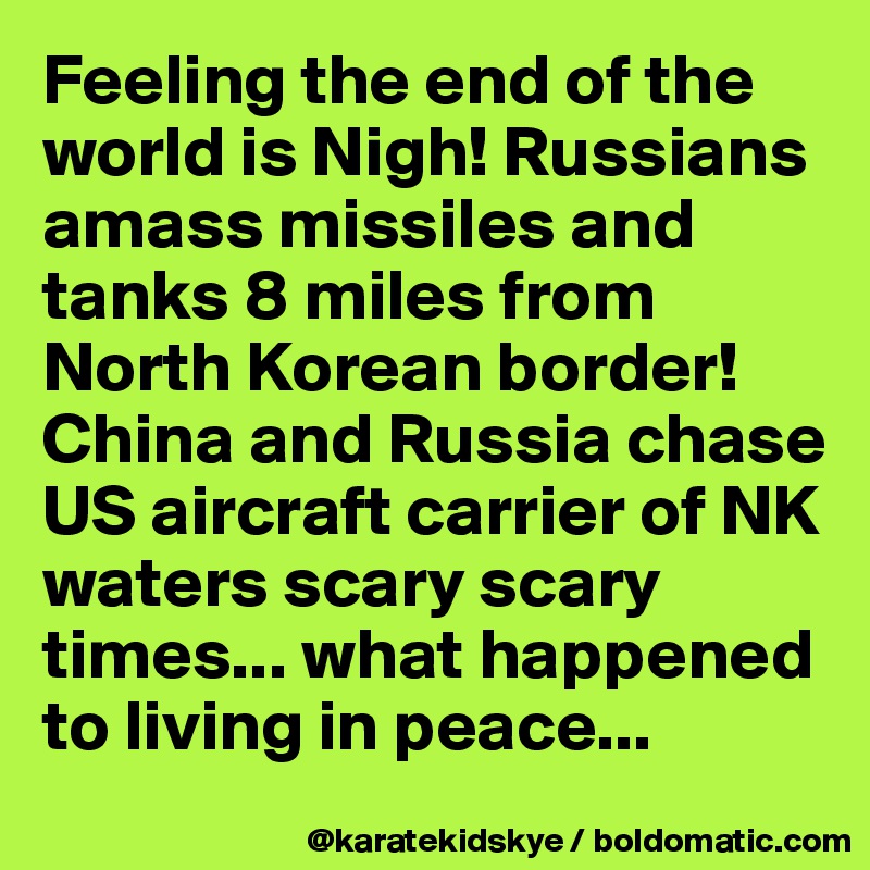 Feeling the end of the world is Nigh! Russians amass missiles and tanks 8 miles from North Korean border! China and Russia chase US aircraft carrier of NK waters scary scary times... what happened to living in peace... 