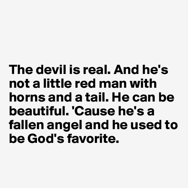 



The devil is real. And he's not a little red man with horns and a tail. He can be beautiful. 'Cause he's a fallen angel and he used to be God's favorite. 

