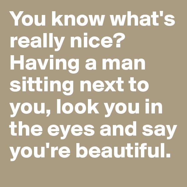 You know what's really nice? Having a man sitting next to you, look you in the eyes and say you're beautiful. 