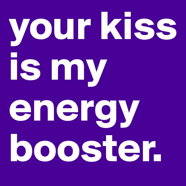 your kiss is my energy booster.