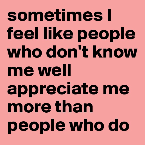sometimes I feel like people who don't know me well appreciate me more than people who do