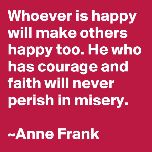 Whoever is happy will make others happy too. He who has courage and faith will never perish in misery. 

~Anne Frank