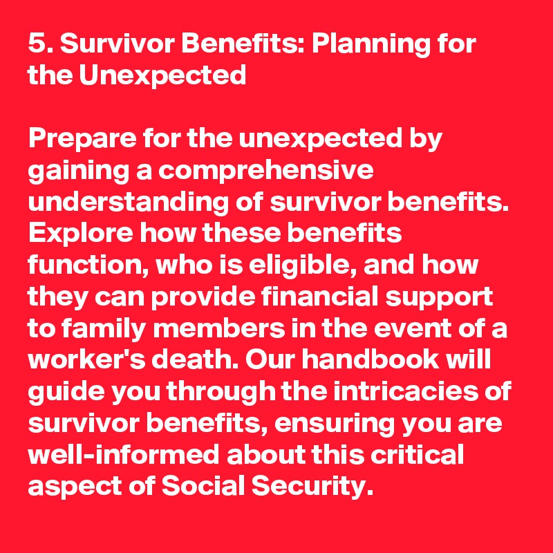 5. Survivor Benefits: Planning for the Unexpected

Prepare for the unexpected by gaining a comprehensive understanding of survivor benefits. Explore how these benefits function, who is eligible, and how they can provide financial support to family members in the event of a worker's death. Our handbook will guide you through the intricacies of survivor benefits, ensuring you are well-informed about this critical aspect of Social Security.