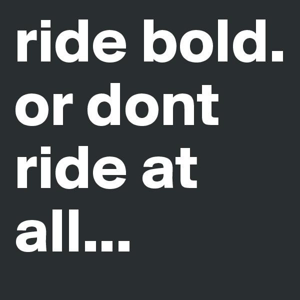 ride bold. 
or dont ride at all...