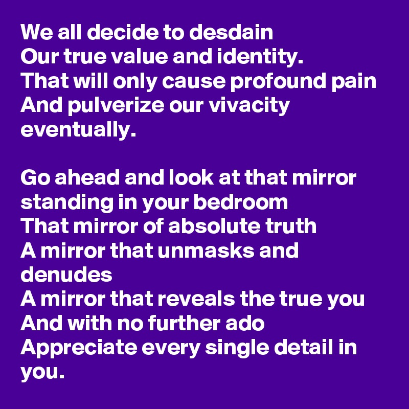 We all decide to desdain
Our true value and identity. 
That will only cause profound pain
And pulverize our vivacity eventually. 

Go ahead and look at that mirror standing in your bedroom
That mirror of absolute truth
A mirror that unmasks and denudes
A mirror that reveals the true you
And with no further ado
Appreciate every single detail in you.