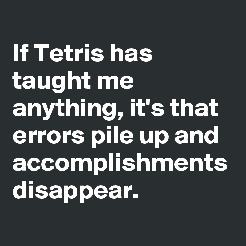 
If Tetris has taught me anything, it's that errors pile up and accomplishments disappear. 