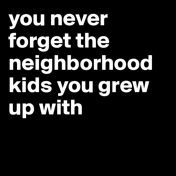 you never forget the neighborhood kids you grew up with


