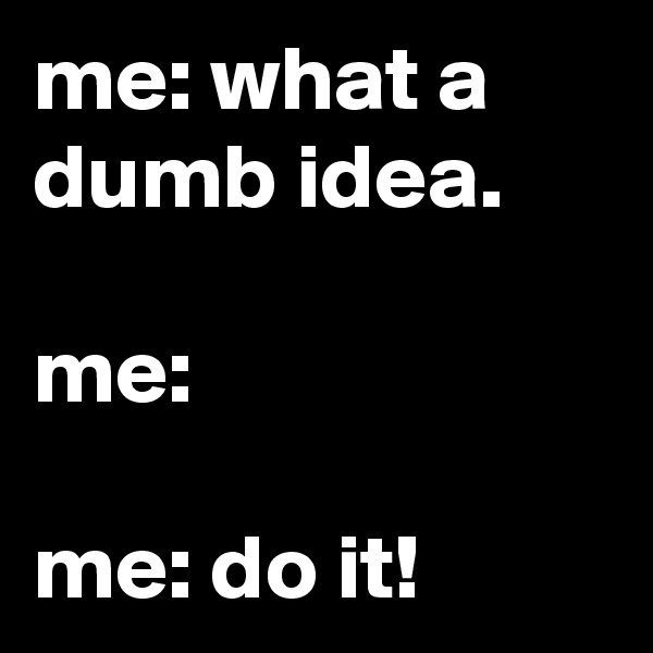 me: what a dumb idea.

me:

me: do it!