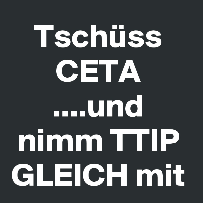 Tschüss
CETA
....und nimm TTIP GLEICH mit