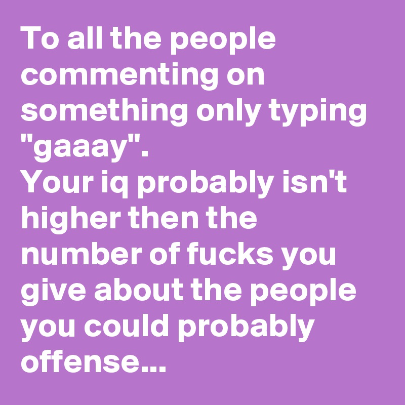 To all the people commenting on something only typing "gaaay".
Your iq probably isn't higher then the number of fucks you give about the people you could probably offense...