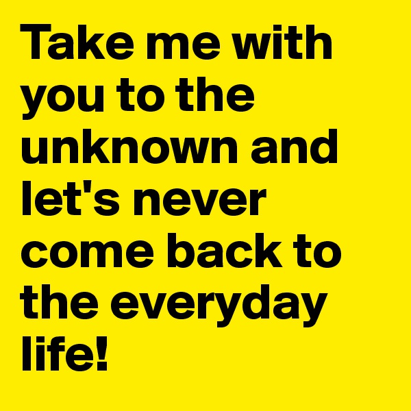 Take me with you to the unknown and let's never come back to the everyday life!