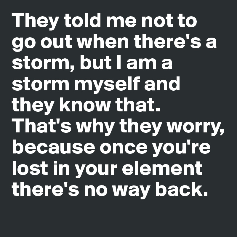 They told me not to go out when there's a storm, but I am a storm myself and they know that.  That's why they worry, because once you're lost in your element there's no way back. 